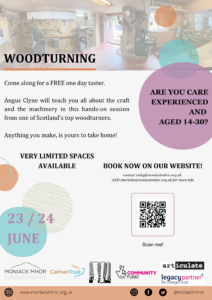 an A4 poster. At the top of the page is a transparent photo of the woodturning workshop. The word 'Woodturning' is in black with an orange underline on the left of the photo. Decorative orange, blue and green circles cover the right side of the image. A bigger purple circle encases the question, "are you care experienced and aged 14-30?" Beside this it reads, "Come along for a FREE one day taster. Angus Clyne will teach you all about the craft and the machinery in this hands-on session from one of Scotland's top woodturners. Anything you make, is yours to take home! Very limited spaces available" To the right, below the purple circle it says, "book now on our website! contact vicky@moniackmhor.org.uk AND charlotte@moniackmhor.org.uk for more info" There is also a QR code leading to this page below it. The dates are bottom left- 23rd OR 24th June. This is in purple and sits amid the same circular graphic as above. Finally, The bottom of the page is lined with the Moniack Mhor logo, the Calman Trust Logo, Abriachan Forest Trust, National Lottery Community Fund, Articulate and Legacy Partners Life Changes Trust logos. Below these is an orange strip with the Moniack Mhor website address and social media handles (@moniackmhor)